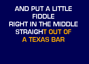 AND PUT A LITTLE
FIDDLE
RIGHT IN THE MIDDLE
STRAIGHT OUT OF
A TEXAS BAR