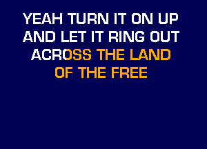 YEAH TURN IT ON UP
AND LET IT RING OUT
ACROSS THE LAND
OF THE FREE