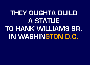 THEY OUGHTA BUILD
A STATUE
T0 HANK WILLIAMS SR.
IN WASHINGTON DC.