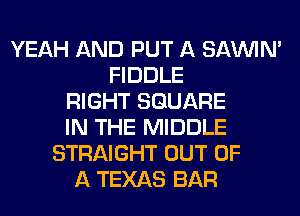 YEAH AND PUT A SAWM
FIDDLE
RIGHT SQUARE
IN THE MIDDLE
STRAIGHT OUT OF
A TEXAS BAR