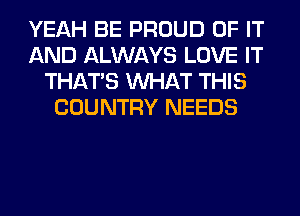 YEAH BE PROUD OF IT
AND ALWAYS LOVE IT
THAT'S WHAT THIS
COUNTRY NEEDS