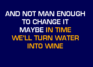 AND NOT MAN ENOUGH
TO CHANGE IT
MAYBE IN TIME
WE'LL TURN WATER
INTO WINE