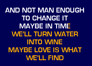 AND NOT MAN ENOUGH
TO CHANGE IT
MAYBE IN TIME
WE'LL TURN WATER
INTO WINE
MAYBE LOVE IS WHAT
WE'LL FIND