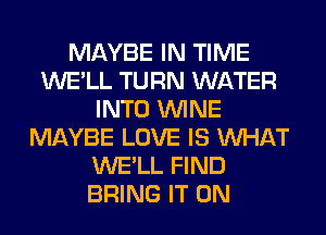 MAYBE IN TIME
WE'LL TURN WATER
INTO WINE
MAYBE LOVE IS WHAT
WE'LL FIND
BRING IT ON