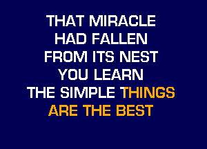THAT MIRACLE
HAD FALLEN
FROM ITS NEST
YOU LEARN
THE SIMPLE THINGS
ARE THE BEST