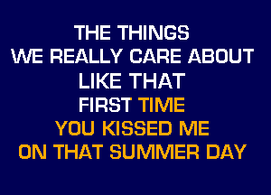 THE THINGS
WE REALLY CARE ABOUT
LIKE THAT
FIRST TIME
YOU KISSED ME
ON THAT SUMMER DAY