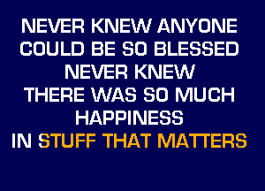 NEVER KNEW ANYONE
COULD BE SO BLESSED
NEVER KNEW
THERE WAS SO MUCH
HAPPINESS
IN STUFF THAT MATTERS