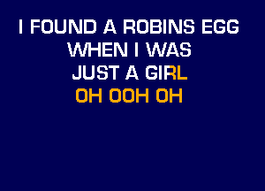 I FOUND A ROBINS EGG
WHEN I WAS
JUST A GIRL

0H OOH 0H