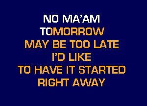 ND MA'AM
TOMORROW
MAY BE TOO LATE
I'D LIKE
TO HAVE IT STARTED
RIGHT AWAY