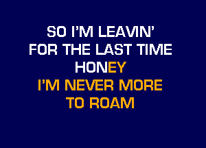 SD I'M LEAVIN'
FOR THE LAST TIME
HONEY

I'M NEVER MORE
TO ROAM