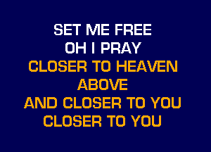 SET ME FREE
OH I PRAY
CLOSER T0 HEAVEN
ABOVE
AND CLOSER TO YOU
CLOSER TO YOU