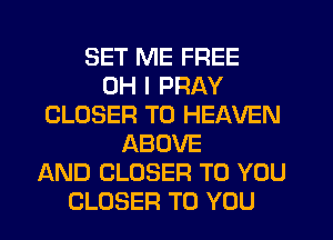 SET ME FREE
OH I PRAY
CLOSER T0 HEAVEN
ABOVE
AND CLOSER TO YOU
CLOSER TO YOU