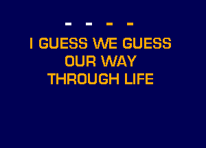 I GUESS WE GUESS
OUR WAY

THROUGH LIFE