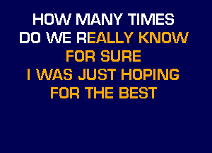 HOW MANY TIMES
DO WE REALLY KNOW
FOR SURE
I WAS JUST HOPING
FOR THE BEST