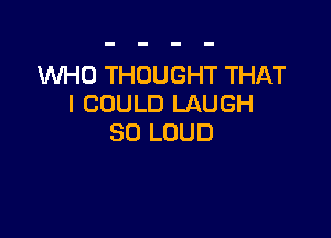 WHO THOUGHT THAT
I COULD LAUGH

SO LOUD