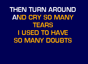 THEN TURN AROUND
AND CRY SO MANY
TEARS
I USED TO HAVE
SO MANY DOUBTS