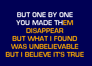 BUT ONE BY ONE
YOU MADE THEM
DISAPPEAR
BUT WHAT I FOUND
WAS UNBELIEVABLE
BUT I BELIEVE ITS TRUE