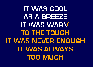 IT WAS COOL
AS A BREEZE
IT WAS WARM
TO THE TOUCH
IT WAS NEVER ENOUGH
IT WAS ALWAYS
TOO MUCH