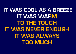 IT WAS COOL AS A BREEZE
IT WAS WARM
TO THE TOUCH
IT WAS NEVER ENOUGH
IT WAS ALWAYS
TOO MUCH