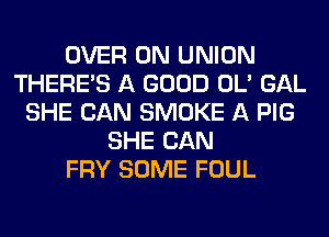 OVER 0N UNION
THERE'S A GOOD OL' GAL
SHE CAN SMOKE A PIG
SHE CAN
FRY SOME FOUL