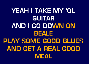 YEAH I TAKE MY 'OL
GUITAR

AND I GO DOWN ON
BEALE

PLAY SOME GOOD BLUES

AND GET A REAL GOOD
MEAL