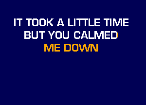 IT TOOK A LITTLE TIME
BUT YOU CALMED
ME DOWN