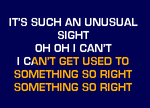 ITS SUCH AN UNUSUAL
SIGHT
0H OH I CAN'T
I CAN'T GET USED TO
SOMETHING SO RIGHT
SOMETHING SO RIGHT