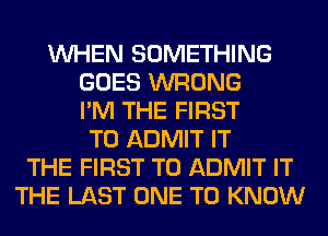 WHEN SOMETHING
GOES WRONG
I'M THE FIRST
TO ADMIT IT
THE FIRST TO ADMIT IT
THE LAST ONE TO KNOW