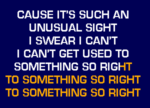 CAUSE ITIS SUCH AN
UNUSUAL SIGHT
I SWEAR I CAN'T
I CAN'T GET USED TO
SOMETHING SO RIGHT
TO SOMETHING SO RIGHT
TO SOMETHING SO RIGHT