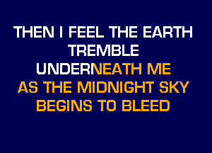 THEN I FEEL THE EARTH
TREMBLE
UNDERNEATH ME
AS THE MIDNIGHT SKY
BEGINS T0 BLEED