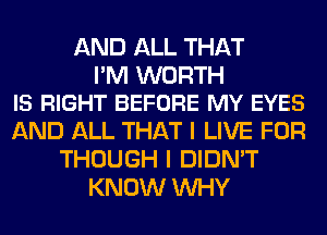 AND ALL THAT

I'M WORTH
IS RIGHT BEFORE MY EYES

AND ALL THAT I LIVE FOR
THOUGH I DIDN'T
KNOW WHY