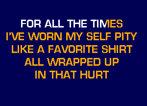 FOR ALL THE TIMES
I'VE WORN MY SELF PITY
LIKE A FAVORITE SHIRT
ALL WRAPPED UP
IN THAT HURT