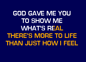 GOD GAVE ME YOU
TO SHOW ME
WHATS REAL

THERE'S MORE TO LIFE
THAN JUST HOWI FEEL