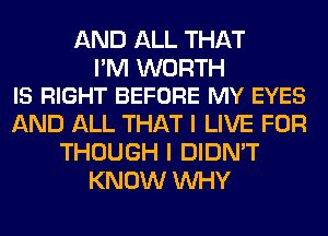 AND ALL THAT

I'M WORTH
IS RIGHT BEFORE MY EYES

AND ALL THAT I LIVE FOR
THOUGH I DIDN'T
KNOW WHY