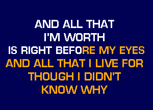 AND ALL THAT

I'M WORTH
IS RIGHT BEFORE MY EYES

AND ALL THAT I LIVE FOR
THOUGH I DIDN'T
KNOW WHY