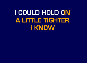 I COULD HOLD ON
A LITTLE TIGHTER
I KNOW