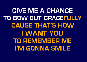 GIVE ME A CHANCE
TO BOW OUT GRACEFULLY

CAUSE THATS HOW
I WANT YOU
TO REMEMBER ME
PM GONNA SMILE