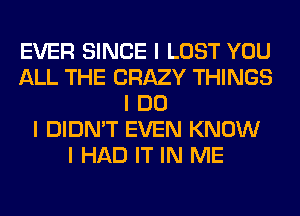 EVER SINCE I LOST YOU
ALL THE CRAZY THINGS
I DO
I DIDN'T EVEN KNOW
I HAD IT IN ME