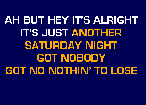 AH BUT HEY ITS ALRIGHT
ITS JUST ANOTHER
SATURDAY NIGHT
GOT NOBODY
GOT N0 NOTHIN' TO LOSE