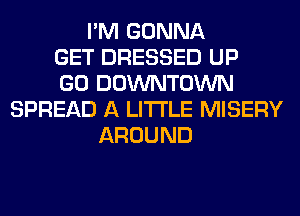 I'M GONNA
GET DRESSED UP
GO DOWNTOWN
SPREAD A LITTLE MISERY
AROUND