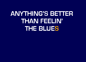 ANYTHING'S BETTER
THAN FEELIN'
THE BLUES