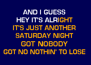 AND I GUESS
HEY ITS ALRIGHT
ITS JUST ANOTHER
SATURDAY NIGHT

GOT NOBODY
GOT N0 NOTHIN' TO LOSE