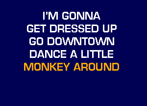 I'M GONNA
GET DRESSED UP
GO DOVVNTDWN
DANCE A LITTLE

MONKEY AROUND

g