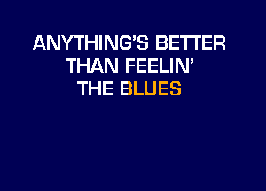 ANYTHING'S BETTER
THAN FEELIN'
THE BLUES