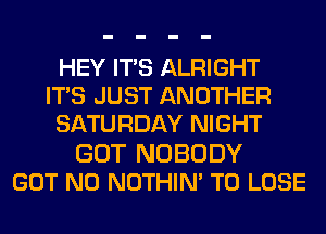 HEY ITS ALRIGHT
ITS JUST ANOTHER
SATURDAY NIGHT
GOT NOBODY
GOT N0 NOTHIN' TO LOSE