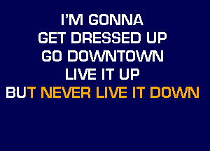I'M GONNA
GET DRESSED UP
GO DOWNTOWN
LIVE IT UP
BUT NEVER LIVE IT DOWN