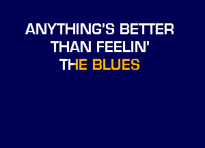 ANYTHING'S BETTER
THAN FEELIN'
THE BLUES