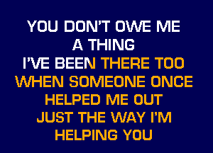 YOU DON'T OWE ME
A THING
I'VE BEEN THERE T00

WHEN SOMEONE ONCE
HELPED ME OUT
JUST THE WAY I'M
HELPING YOU