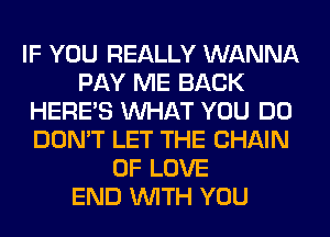 IF YOU REALLY WANNA
PAY ME BACK
HERES WHAT YOU DO
DON'T LET THE CHAIN
OF LOVE
END WITH YOU