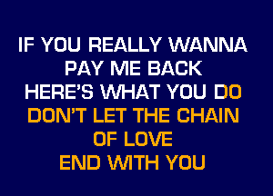 IF YOU REALLY WANNA
PAY ME BACK
HERES WHAT YOU DO
DON'T LET THE CHAIN
OF LOVE
END WITH YOU